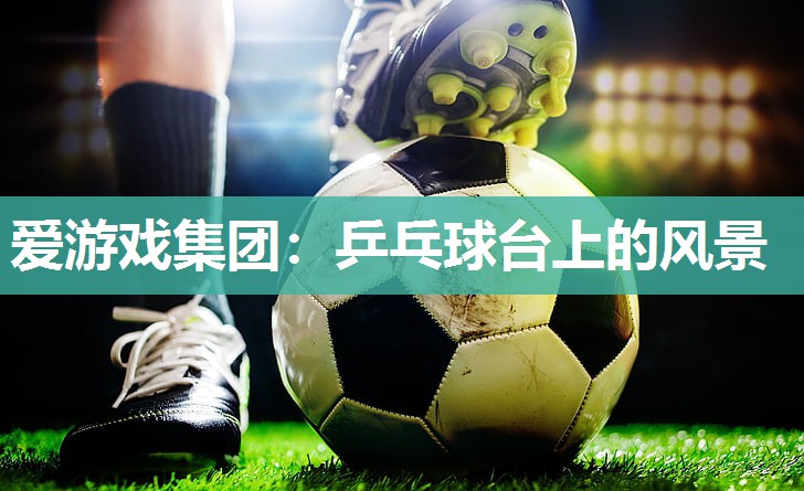 爱游戏集团：乒乓球台上的风景