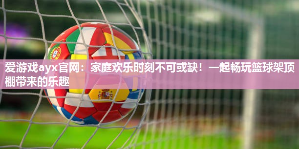 爱游戏ayx官网：家庭欢乐时刻不可或缺！一起畅玩篮球架顶棚带来的乐趣